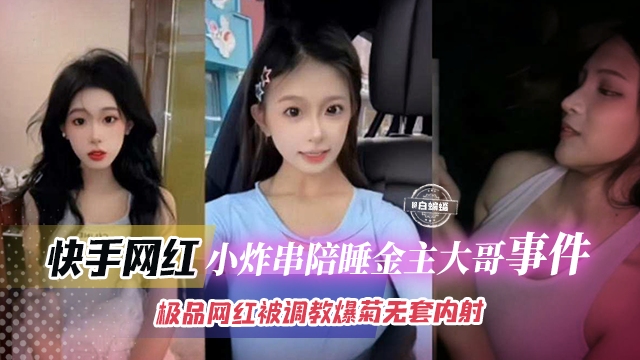 快手网红-小炸串陪睡金主大哥事件，极品网红被调教爆菊无套内射
